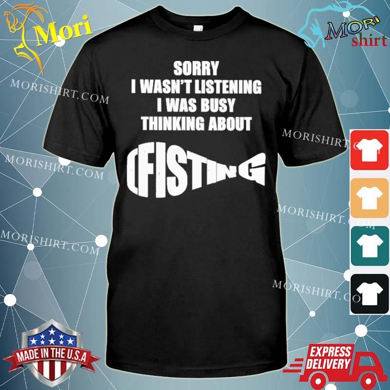 Sorry I Wasn’t Listening I Was Busy Thinking About Fisting Shirt